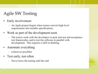 Agile SW TestingEarly involvementAn Agile project begins when testers convert high-level requirements into testable specifications.Work as part of the development teamThe testers work with the developers to pick unit test and acceptance test frameworks, and to test the software in parallel with development.  This requires a shift in thinking.Automate everything(wherever possible)Test early, test oftenNever leave the testing until the end