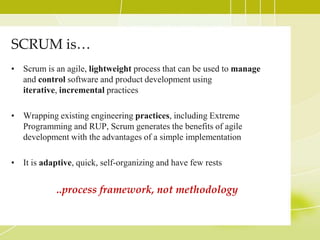 SCRUM is…Scrum is an agile, lightweight processthat can be used to manage and control software and product development using iterative, incremental practicesWrapping existing engineering practices, including Extreme Programming and RUP, Scrum generates the benefits of agile development with the advantages of a simple implementationIt is adaptive, quick, self-organizing and have few rests..process framework, not methodology