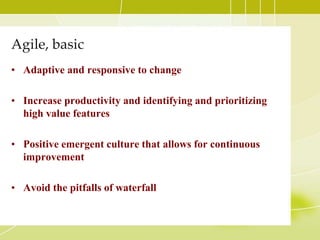 Agile, basic Adaptive and responsive to changeIncrease productivity and identifying and prioritizing high value featuresPositive emergent culture that allows for continuous improvementAvoid the pitfalls of waterfall