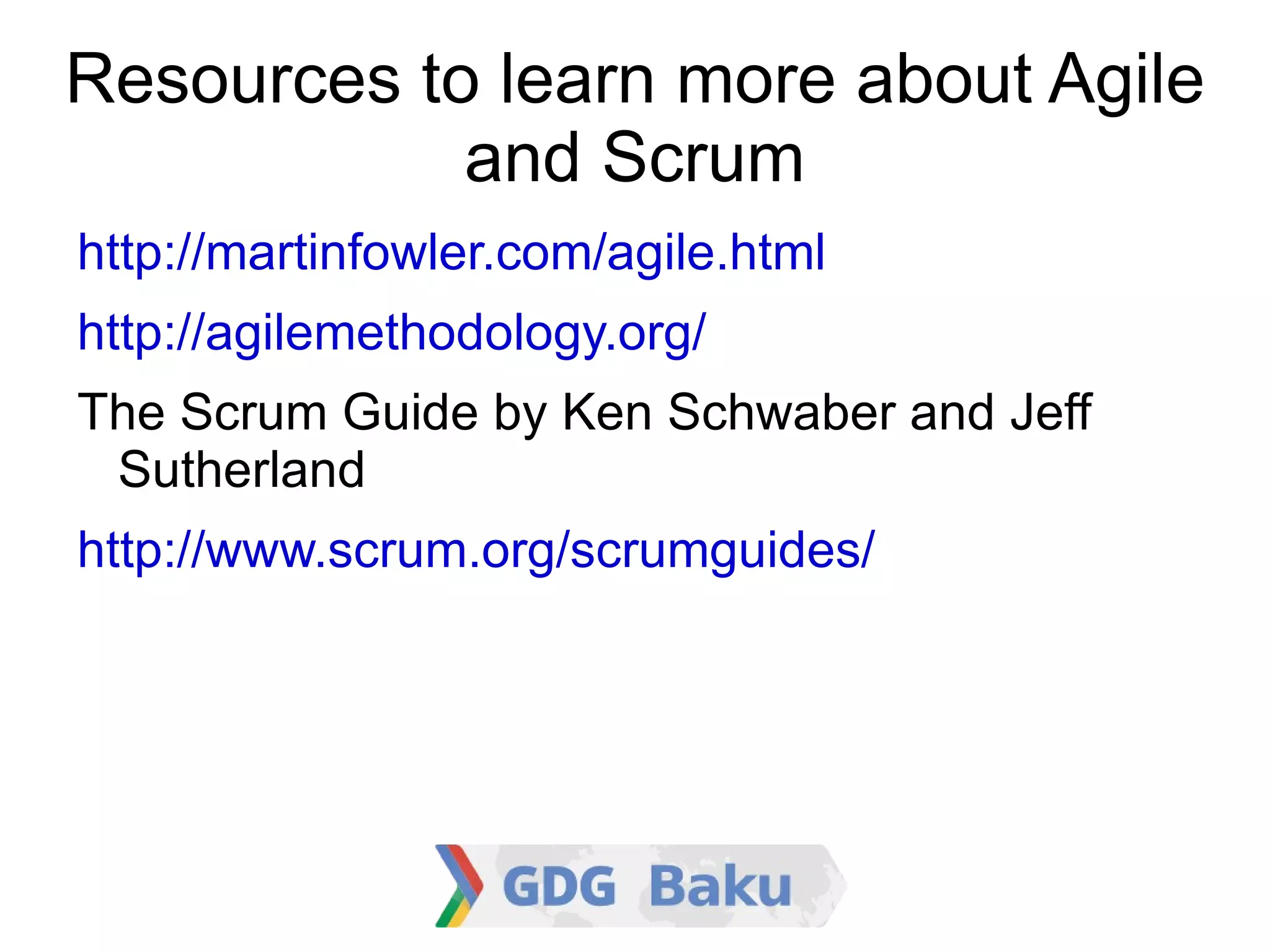 Resources to learn more about
           Agile and Scrum

    http://martinfowler.com/agile.html

    http://agilemethodology.org/

    The Scrum Guide by Ken Schwaber and Jeff
    Sutherland
http://www.scrum.org/scrumguides/
 
