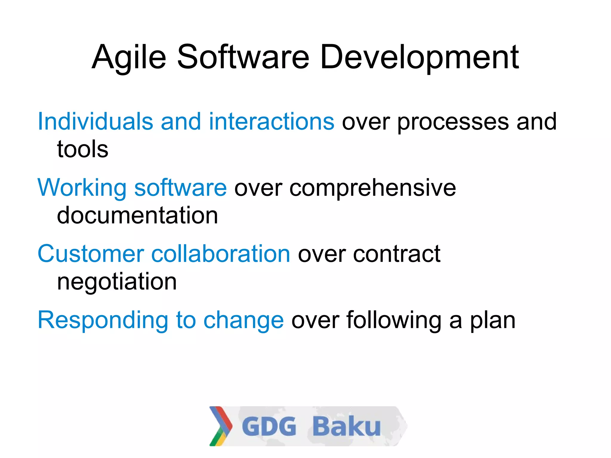 Agile Software Development

    Individuals and interactions over processes
    and tools

    Working software over comprehensive
    documentation

    Customer collaboration over contract
    negotiation

    Responding to change over following a plan
 