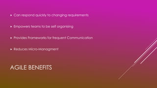 AGILE BENEFITS
 Can respond quickly to changing requirements
 Empowers teams to be self organising
 Provides Frameworks for frequent Communication
 Reduces Micro-Managment
 