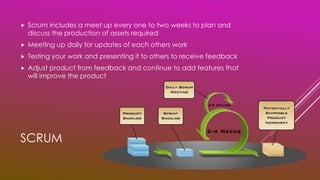 SCRUM
 Scrum includes a meet up every one to two weeks to plan and
discuss the production of assets required
 Meeting up daily for updates of each others work
 Testing your work and presenting it to others to receive feedback
 Adjust product from feedback and continue to add features that
will improve the product
 
