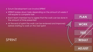 SPRINT
 Scrum Development can involve SPRINT
 SPRINT brakes down tasks depending on the amount of weeks it
will require to complete task
 Each team member has to agree that the work can be done in
the amount of time presented
 At the end of sprint the work can be reviewed and improved
before starting to work on the next sprint
 