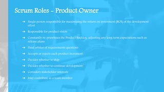 Scrum Roles - Product Owner
➔ Single person responsible for maximizing the return on investment (ROI) of the development
effort
➔ Responsible for product vision
➔ Constantly re-prioritizes the Product Backlog, adjusting any long term expectations such as
release plans
➔ Final arbiter of requirements questions
➔ Accepts or rejects each product increment
➔ Decides whether to ship
➔ Decides whether to continue development
➔ Considers stakeholder interests
➔ May contribute as a team member
 
