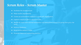 Scrum Roles - Scrum Master
➔ Facilitates the Scrum process
➔ Helps resolve impediments
➔ Creates an environment conducive to team self-organization
➔ Captures empirical data to adjust forecasts
➔ Shields the team from external interference and distractions to keep it in group flow (a.k.a. the
zone)
➔ Enforces timeboxes
➔ Keeps Scrum artifacts visible
➔ Promotes improved engineering practices
 
