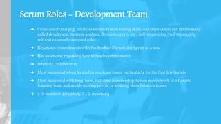 Scrum Roles - Development Team
➔ Cross-functional (e.g., includes members with testing skills, and often others not traditionally
called developers: business analysts, domain experts, etc.) Self-organizing / self-managing,
without externally assigned roles
➔ Negotiates commitments with the Product Owner, one Sprint at a time
➔ Has autonomy regarding how to reach commitments
➔ Intensely collaborative
➔ Most successful when located in one team room, particularly for the first few Sprints
➔ Most successful with long-term, full-time membership. Scrum moves work to a flexible
learning team and avoids moving people or splitting them between teams.
➔ 3-9 members (originally 7 ± 2 members)
 