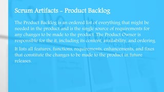 Scrum Artifacts - Product Backlog
The Product Backlog is an ordered list of everything that might be
needed in the product and is the single source of requirements for
any changes to be made to the product. The Product Owner is
responsible for the it, including its content, availability, and ordering.
It lists all features, functions, requirements, enhancements, and fixes
that constitute the changes to be made to the product in future
releases.
 