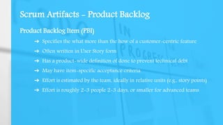Scrum Artifacts - Product Backlog
Product Backlog Item (PBI)
➔ Specifies the what more than the how of a customer-centric feature
➔ Often written in User Story form
➔ Has a product-wide definition of done to prevent technical debt
➔ May have item-specific acceptance criteria
➔ Effort is estimated by the team, ideally in relative units (e.g., story points)
➔ Effort is roughly 2-3 people 2-3 days, or smaller for advanced teams
 