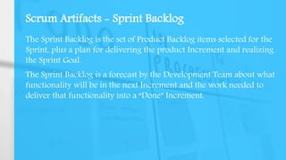 Scrum Artifacts - Sprint Backlog
The Sprint Backlog is the set of Product Backlog items selected for the
Sprint, plus a plan for delivering the product Increment and realizing
the Sprint Goal.
The Sprint Backlog is a forecast by the Development Team about what
functionality will be in the next Increment and the work needed to
deliver that functionality into a “Done” Increment.
 
