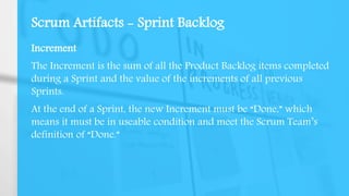 Scrum Artifacts - Sprint Backlog
Increment
The Increment is the sum of all the Product Backlog items completed
during a Sprint and the value of the increments of all previous
Sprints.
At the end of a Sprint, the new Increment must be “Done,” which
means it must be in useable condition and meet the Scrum Team’s
definition of “Done.”
 