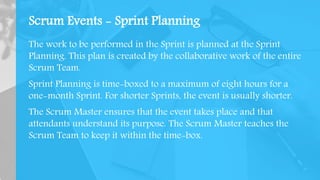 Scrum Events - Sprint Planning
The work to be performed in the Sprint is planned at the Sprint
Planning. This plan is created by the collaborative work of the entire
Scrum Team.
Sprint Planning is time-boxed to a maximum of eight hours for a
one-month Sprint. For shorter Sprints, the event is usually shorter.
The Scrum Master ensures that the event takes place and that
attendants understand its purpose. The Scrum Master teaches the
Scrum Team to keep it within the time-box.
 