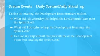 Scrum Events - Daily Scrum/Daily Stand-up
During the meeting, the Development Team members explain:
➔ What did I do yesterday that helped the Development Team meet
the Sprint Goal?
➔ What will I do today to help the Development Team meet the
Sprint Goal?
➔ Do I see any impediment that prevents me or the Development
Team from meeting the Sprint Goal?
 