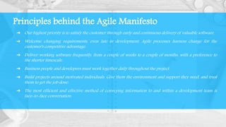 ➔ Our highest priority is to satisfy the customer through early and continuous delivery of valuable software.
➔ Welcome changing requirements, even late in development. Agile processes harness change for the
customer's competitive advantage.
➔ Deliver working software frequently, from a couple of weeks to a couple of months, with a preference to
the shorter timescale.
➔ Business people and developers must work together daily throughout the project.
➔ Build projects around motivated individuals. Give them the environment and support they need, and trust
them to get the job done.
➔ The most efficient and effective method of conveying information to and within a development team is
face-to-face conversation.
Principles behind the Agile Manifesto
 