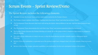 Scrum Events - Sprint Review/Demo
The Sprint Review includes the following elements:
➔ Attendees include the Scrum Team and key stakeholders invited by the Product Owner;
➔ The Product Owner explains what Product Backlog items have been “Done” and what has not been “Done”;
➔ The Development Team discusses what went well during the Sprint, what problems it ran into, and how those problems were
solved;
➔ The Development Team demonstrates the work that it has “Done” and answers questions about the Increment;
➔ The Product Owner discusses the Product Backlog as it stands. He or she projects likely completion dates based on progress to
date (if needed);
➔ The entire group collaborates on what to do next, so that the Sprint Review provides valuable input to subsequent Sprint
Planning;
➔ Review of how the marketplace or potential use of the product might have changed what is the most valuable thing to do next;
and,
➔ Review of the timeline, budget, potential capabilities, and marketplace for the next anticipated release of the product.
 