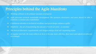 Principles behind the Agile Manifesto
➔ Working software is the primary measure of progress.
➔ Agile processes promote sustainable development. The sponsors, developers, and users should be able to
maintain a constant pace indefinitely.
➔ Continuous attention to technical excellence and good design enhances agility.
➔ Simplicity--the art of maximizing the amount of work not done--is essential.
➔ The best architectures, requirements, and designs emerge from self-organizing teams.
➔ At regular intervals, the team reflects on how to become more effective, then tunes and adjusts its behavior
accordingly.
 