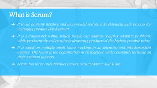 What is Scrum?
➔ It is one of many iterative and incremental software development agile process for
managing product development.
➔ It is a framework within which people can address complex adaptive problems,
while productively and creatively delivering products of the highest possible value.
➔ It is based on multiple small teams working in an intensive and interdependent
manner. The teams in the organization work together while constantly focusing on
their common interests.
➔ Scrum has three roles: Product Owner, Scrum Master, and Team.
 