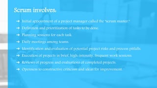 Scrum involves:
➔ Initial appointment of a project manager called the "scrum master."
➔ Definition and prioritization of tasks to be done.
➔ Planning sessions for each task.
➔ Daily meetings among teams.
➔ Identification and evaluation of potential project risks and process pitfalls.
➔ Execution of projects in brief, high-intensity, frequent work sessions.
➔ Reviews of progress and evaluations of completed projects.
➔ Openness to constructive criticism and ideas for improvement.
 