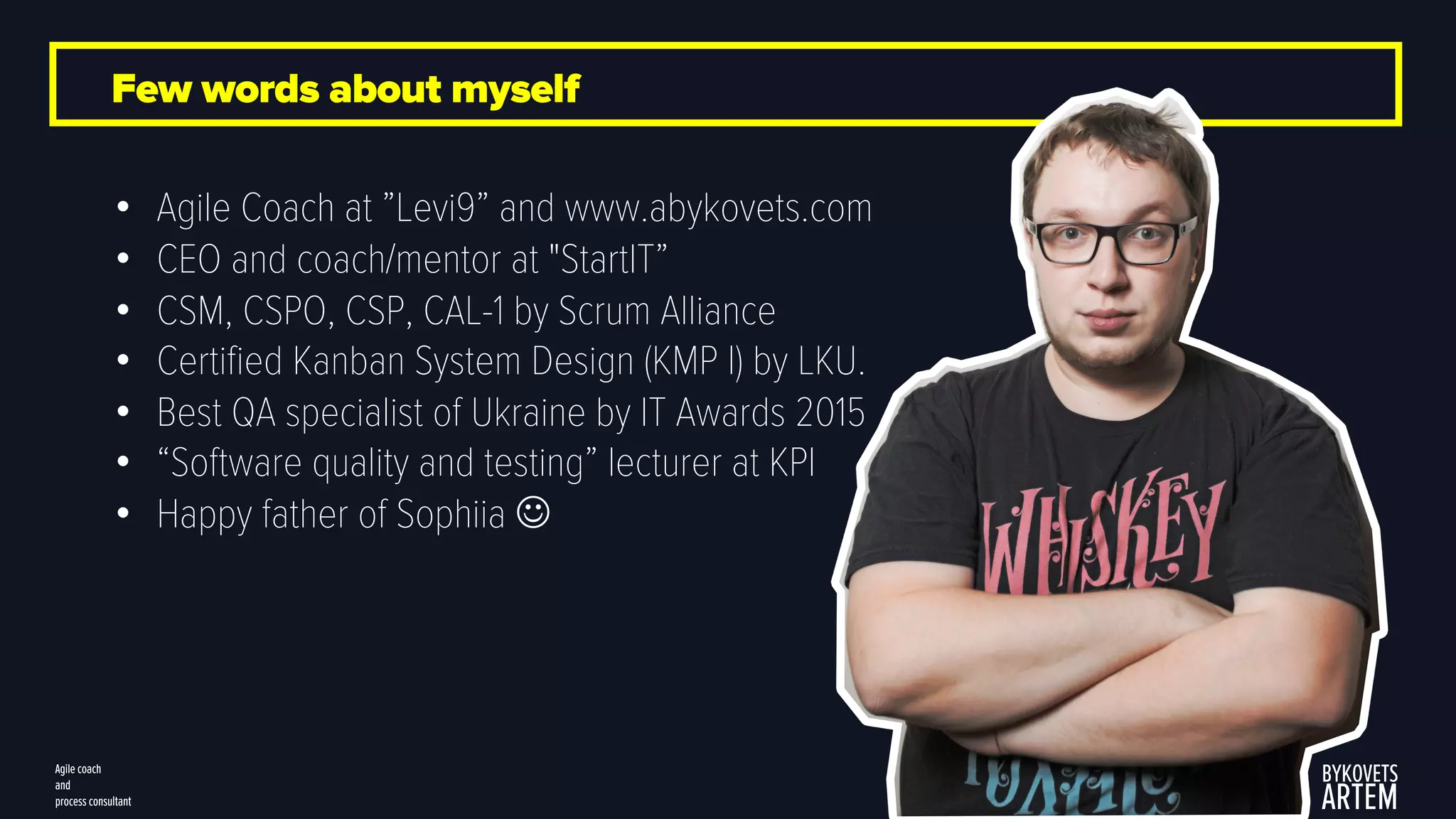 Few words about myself
• Agile Coach at ”Levi9” and www.abykovets.com
• CEO and coach/mentor at "StartIT”
• CSM, CSPO, CSP, CAL-1 by Scrum Alliance
• Certified Kanban System Design (KMP I) by LKU.
• Best QA specialist of Ukraine by IT Awards 2015
• “Software quality and testing” lecturer at KPI
• Happy father of Sophiia J