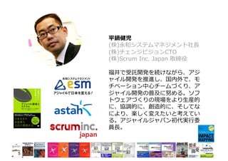 平鍋健児
(株)永和システムマネジメント社⻑
(株)チェンジビジョンCTO
(株)Scrum Inc. Japan 取締役
福井で受託開発を続けながら、アジ
ャイル開発を推進し、国内外で、モ
チベーション中⼼チームづくり、ア
ジャイル開発の普及に努める。ソフ
トウェアづくりの現場をより⽣産的
に、協調的に、創造的に、そしてな
により、楽しく変えたいと考えてい
る。アジャイルジャパン初代実⾏委
員⻑。
5
 