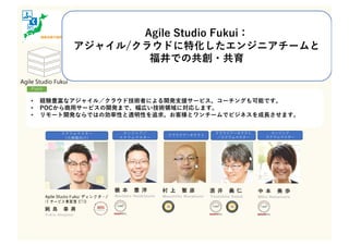 スクラムマスター
（⼤規模向け）
エンジニア／
スクラムマスター
クラウドアーキテクト
クラウドアーキテクト
／スクラムマスター
エンジニア
スクラムマスター
• 経験豊富なアジャイル／クラウド技術者による開発⽀援サービス。コーチングも可能です。
• POCから商⽤サービスの開発まで、幅広い技術領域に対応します。
• リモート開発ならではの効率性と透明性を追求。お客様とワンチームでビジネスを成⻑させます。
Point
Agile Studio Fukui：
アジャイル/クラウドに特化したエンジニアチームと
福井での共創・共育
 