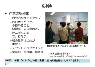 p.67
朝会
• 作業の明確化
–⾃発的なサインアップ
–昨⽇やったこと、
今⽇やること、
問題点、の３点のみ。
–かんばんの前
で、⾏なう。
–朝の仕事はじめが
重要︕
–スタンドアップで１５分．
–定時刻、定位置、短時間
朝会の例(協力：チェンジビジョンastah* チーム）
毎朝、「かんばん」の前で全員で短い会議を行ない、リズムをとる。POINT
PF実践編：朝会ガイド
http://www.ObjectClub.jp/community/pf/
 