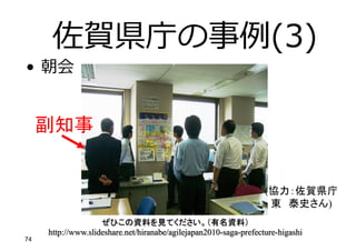 • 朝会
副知事
佐賀県庁の事例(3)
(協力：佐賀県庁
東 泰史さん)
ぜひこの資料を見てください。（有名資料）
http://www.slideshare.net/hiranabe/agilejapan2010-saga-prefecture-higashi
74
 