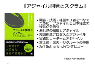 14
『アジャイル開発とスクラム』
• 顧客・技術・経営の３者をつなぐ
ために、アジャイルと⽇本経営の
接合点を探る
• 海兵隊の組織とアジャイル
• 知識創造プロセスとアジャイル
• 実践知リーダーとアジャイル
• 富⼠通・楽天・リクルートの事例
• Jeff Sutherlandインタビュー
平鍋健児＋野中郁次郎著
 