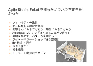Agile Studio Fukui を作ったノウハウを書きた
かった
● ファシリティの設計
● そこに住む人の設計参加
● お客さんにもきてもらう、学生にもきてもらう
● AgileJapan 2019 で「ぼくたちのひみつきち」
● 仲間を集めて、パターンを書こう！
● ライターズワークショップを8回開催
● Iba 形式で記述
● コロナ発生！
● でも発表
● ＋リモート開発のパターン
 