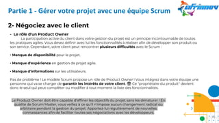 2- Négociez avec le client
- Le rôle d'un Product Owner
La participation active du client dans votre gestion du projet est un principe incontournable de toutes
les pratiques agiles. Vous devez définir avec lui les fonctionnalités à réaliser afin de développer son produit ou
son service. Cependant, votre client peut rencontrer plusieurs difficultés avec le Scrum :
• Manque de disponibilité pour le projet.
• Manque d'expérience en gestion de projet agile.
• Manque d'informations sur les utilisateurs.
Pas de problème ! Le modèle Scrum propose un rôle de Product Owner ! Vous intégrez dans votre équipe une
personne qui va se charger de garantir les intérêts de votre client. 🤑 Ce "propriétaire du produit" devient
donc le seul qui peut compléter ou modifier à tout moment la liste des fonctionnalités.
Le Product Owner doit être capable d'affiner les objectifs du projet sans les dénaturer ! En
qualité de Scrum Master, vous veillez à ce qu'il n'impose aucun changement radical ou
arbitraire pendant la gestion du projet. Apportez-lui régulièrement de nouvelles
connaissances afin de faciliter toutes ses négociations avec les développeurs.
Partie 1 - Gérer votre projet avec une équipe Scrum
10
 