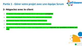 2- Négociez avec le client
➢ En gestion de projet agile, l’équipe Scrum est toujours autogérée.
➢ Vous n'avez pas besoin d'un chef ou d'un gestionnaire de projet.
➢ Le Product Owner n'est pas votre supérieur hiérarchique.
➢ Je vous conseille de l'installer dans la même pièce que l'équipe.
➢ Vous devez en effet l'inviter à rester très disponible pour qu'il réponde aux questions et donne son
avis.
Partie 1 - Gérer votre projet avec une équipe Scrum
11
 