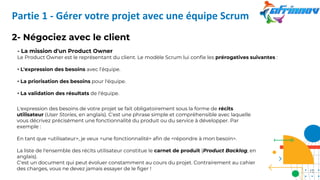 2- Négociez avec le client
- La mission d'un Product Owner
Le Product Owner est le représentant du client. Le modèle Scrum lui confie les prérogatives suivantes :
• L'expression des besoins avec l’équipe.
• La priorisation des besoins pour l'équipe.
• La validation des résultats de l'équipe.
L'expression des besoins de votre projet se fait obligatoirement sous la forme de récits
utilisateur (User Stories, en anglais). C'est une phrase simple et compréhensible avec laquelle
vous décrivez précisément une fonctionnalité du produit ou du service à développer. Par
exemple :
En tant que <utilisateur>, je veux <une fonctionnalité> afin de <répondre à mon besoin>.
La liste de l'ensemble des récits utilisateur constitue le carnet de produit (Product Backlog, en
anglais).
C'est un document qui peut évoluer constamment au cours du projet. Contrairement au cahier
des charges, vous ne devez jamais essayer de le figer !
Partie 1 - Gérer votre projet avec une équipe Scrum
12
 
