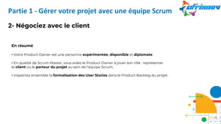 2- Négociez avec le client
En résumé
• Votre Product Owner est une personne expérimentée, disponible et diplomate.
• En qualité de Scrum Master, vous aidez le Product Owner à jouer son rôle : représenter
le client ou le porteur du projet au sein de l'équipe Scrum.
• Inspectez ensemble la formalisation des User Stories dans le Product Backlog du projet.
Partie 1 - Gérer votre projet avec une équipe Scrum
15
 