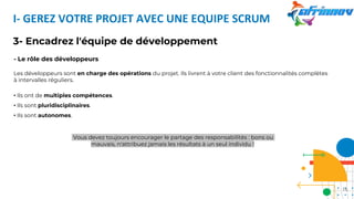 I- GEREZ VOTRE PROJET AVEC UNE EQUIPE SCRUM
3- Encadrez l'équipe de développement
- Le rôle des développeurs
Les développeurs sont en charge des opérations du projet. Ils livrent à votre client des fonctionnalités complètes
à intervalles réguliers.
• Ils ont de multiples compétences.
• Ils sont pluridisciplinaires.
• Ils sont autonomes.
Vous devez toujours encourager le partage des responsabilités : bons ou
mauvais, n'attribuez jamais les résultats à un seul individu !
16
 