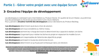 3- Encadrez l'équipe de développement
Les développeurs s'adressent sans intermédiaire au Product Owner. En qualité de Scrum Master, vous éliminez
tous les parasitages ou les bruits qui pourraient nuire à leurs relations.
Pour y parvenir, encadrez l'activité des développeurs autour des besoins du Product Backlog.
•Les développeurs déterminent seuls leurs choix de solution.
•Les développeurs sont tous considérés au même niveau.
•Les développeurs estiment leur charge de travail et déterminent leur capacité à réaliser une tâche.
•Les développeurs s’organisent pour réaliser les tâches du projet en respectant le modèle Scrum.
•Les développeurs sont responsables de l’atteinte des objectifs du projet.
•Les développeurs participent à toutes les cérémonies Scrum.
•Les développeurs déterminent ce qu’ils peuvent embarquer dans une itération.
Dans le modèle Scrum, vos développeurs sont indépendants et ils choisissent seuls comment
accomplir le travail : pas d'aide externe, pas de hiérarchie interne et surtout pas de chasse
gardée ! Assurez-vous que toutes les décisions des développeurs soient bien prises
unanimement.
Partie 1 - Gérer votre projet avec une équipe Scrum
17
 