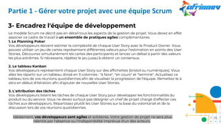 3- Encadrez l'équipe de développement
Le modèle Scrum ne décrit pas en détail tous les aspects de la gestion de projet. Vous devez en effet
associer ce cadre de travail à un ensemble de pratiques agiles complémentaires.
1. Le Planning Poker
Vos développeurs doivent estimer la complexité de chaque User Story avec le Product Owner. Vous
pouvez utiliser un jeu de cartes représentant différentes valeurs pour l'estimation en points des User
Stories. Découvrez simultanément les cartes des participants et lancez un débat à partir des valeurs
les plus extrêmes. Si nécessaire, répétez le jeu jusqu'à obtenir un consensus.
2. Le tableau Kanban
Vos développeurs représentent chaque User Story sur des affichettes (bristol ou numériques). Vous
allez les répartir sur un tableau divisé en 3 colonnes : "à faire", "en cours" et "terminé". Actualisez ce
tableau lors de vos réunions quotidiennes afin de visualiser la progression de l'équipe. Remettez-le à
zéro en début d'itération afin d'ajouter de nouvelles User Stories.
3. L'attribution des tâches
Vos développeurs listent les tâches de chaque User Story pour développer les fonctionnalités du
produit ou du service. Vous ne devez surtout pas désigner un chef de projet chargé d'affecter ces
tâches aux développeurs. Répartissez plutôt les User Stories sur la base du volontariat et de la
discussion lors de vos réunions quotidiennes.
Idéalement, vos développeurs sont agiles et solidaires. Votre gestion de projet ne sera plus
ralentie par l'absence ou l'indisponibilité imprévue d'un des acteurs.
Partie 1 - Gérer votre projet avec une équipe Scrum
18
 