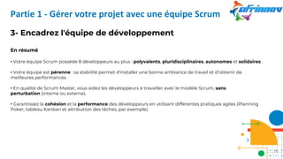 3- Encadrez l'équipe de développement
En résumé
• Votre équipe Scrum possède 8 développeurs au plus : polyvalents, pluridisciplinaires, autonomes et solidaires .
• Votre équipe est pérenne : sa stabilité permet d’installer une bonne ambiance de travail et d’obtenir de
meilleures performances.
• En qualité de Scrum Master, vous aidez les développeurs à travailler avec le modèle Scrum, sans
perturbation (interne ou externe).
• Garantissez la cohésion et la performance des développeurs en utilisant différentes pratiques agiles (Planning
Poker, tableau Kanban et attribution des tâches, par exemple).
Partie 1 - Gérer votre projet avec une équipe Scrum
19
 