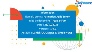 Information
Nom du projet : Formation Agile Scrum
Type de document : Agile Scrum
Date : 28/10/2021
Version : 1.0.0
Auteurs : Daniel FOUOMENE & Simon NGOS
 