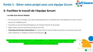 3- Facilitez le travail de l'équipe Scrum
- Le rôle d'un Scrum Master
• En tant que Scrum Master, vous êtes responsable de la compréhension, de l'adhésion et de la mise en
œuvre du modèle Scrum.
• Vous êtes au service des développeurs, du Product Owner et du projet.
• Aidez chacun de ces membres à exercer son rôle.
• Favorisez les bonnes interactions afin d'optimiser la valeur finale du produit ou du service de votre
client. Devenez un "leader au service de l'équipe". 🙇
Vous n'êtes pas un chef de projet, ni un développeur, ni un agent de communication du client !
Votre rôle de Scrum Master ne doit jamais se cumuler avec celui de Product Owner. Vous
n'exercez aucune autorité sur les développeurs.
Partie 1 - Gérer votre projet avec une équipe Scrum
20
 
