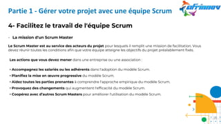 4- Facilitez le travail de l'équipe Scrum
- La mission d'un Scrum Master
Le Scrum Master est au service des acteurs du projet pour lesquels il remplit une mission de facilitation. Vous
devez réunir toutes les conditions afin que votre équipe atteigne les objectifs du projet préalablement fixés.
Les actions que vous devez mener dans une entreprise ou une association :
• Accompagnez les salariés ou les adhérents dans l'adoption du modèle Scrum.
• Planifiez la mise en œuvre progressive du modèle Scrum.
• Aidez toutes les parties prenantes à comprendre l'approche empirique du modèle Scrum.
• Provoquez des changements qui augmentent l'efficacité du modèle Scrum.
• Coopérez avec d’autres Scrum Masters pour améliorer l'utilisation du modèle Scrum.
Partie 1 - Gérer votre projet avec une équipe Scrum
22
 