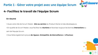 4- Facilitez le travail de l'équipe Scrum
En résumé
• Jouez votre rôle de Scrum Master : être au service du Product Owner et des développeurs.
• En qualité de Scrum Master, vous facilitez les réunions et favorisez toujours les bonnes interactions au
sein de l'équipe Scrum.
• Vous faites également preuve de rigueur, d'empathie, de bienveillance et d'humour.
Partie 1 - Gérer votre projet avec une équipe Scrum
23
 