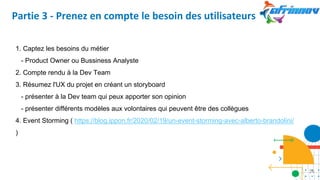 Partie 3 - Prenez en compte le besoin des utilisateurs
1. Captez les besoins du métier
- Product Owner ou Bussiness Analyste
2. Compte rendu à la Dev Team
3. Résumez l'UX du projet en créant un storyboard
- présenter à la Dev team qui peux apporter son opinion
- présenter différents modèles aux volontaires qui peuvent être des collègues
4. Event Storming ( https://blog.ippon.fr/2020/02/19/un-event-storming-avec-alberto-brandolini/
)
26
 