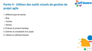 Partie 4 - Utilisez des outils visuels de gestion de
projet agile
1. Différent type de stories
-- Bug
-- Taches
-- Stories
2. Évaluez le product backlog
3. Estimez la complexité d'un projet
4. Utilisez la méthode Kanban
27
 