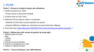 Partie 3 - Prenez en compte le besoin des utilisateurs
1. Captez les besoins du métier
- Product Owner ou Bussiness Analyste
2. Compte rendu à la Dev Team
3. Résumez l'UX du projet en créant un storyboard
- présenter à la Dev team qui peux apporter son opinion
- présenter différents modèles aux volontaires qui peuvent être des collègues
4. Event Storming ( https://blog.ippon.fr/2020/02/19/un-event-storming-avec-alberto-brandolini/ )
Partie 4 - Utilisez des outils visuels de gestion de projet agile
1. Différent type de stories
-- Bug
-- Taches
-- Stories
2. Évaluez le product backlog
3. Estimez la complexité d'un projet
4. Utilisez la méthode Kanban
Partie 5 – Travaux Pratiques avec JIRA Software
I- PLAN
 