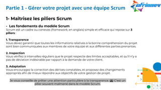 Partie 1 - Gérer votre projet avec une équipe Scrum
1- Maîtrisez les piliers Scrum
- Les fondements du modèle Scrum
Scrum est un cadre ou canevas (framework, en anglais) simple et efficace qui repose sur 3
piliers :
1. Transparence
Vous devez garantir que toutes les informations relatives à la bonne compréhension du projet
sont bien communiquées aux membres de votre équipe et aux différentes parties prenantes.
2. Inspection
Vous vérifiez à intervalles réguliers que le projet respecte des limites acceptables, et qu’il n’y a
pas de déviation indésirable par rapport à la demande de votre client.
3. Adaptation
Vous encouragez la correction des dérives constatées, et proposez des changements
appropriés afin de mieux répondre aux objectifs de votre gestion de projet.
Je vous conseille de prêter une attention particulière à la transparence. 👀 C'est un
pilier souvent malmené dans le modèle Scrum.
6
 