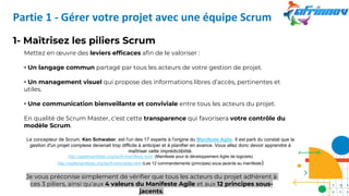 1- Maîtrisez les piliers Scrum
Mettez en œuvre des leviers efficaces afin de le valoriser :
• Un langage commun partagé par tous les acteurs de votre gestion de projet.
• Un management visuel qui propose des informations libres d’accès, pertinentes et
utiles.
• Une communication bienveillante et conviviale entre tous les acteurs du projet.
En qualité de Scrum Master, c'est cette transparence qui favorisera votre contrôle du
modèle Scrum.
Le concepteur de Scrum, Ken Schwaber, est l'un des 17 experts à l'origine du Manifeste Agile. Il est parti du constat que la
gestion d'un projet complexe devenait trop difficile à anticiper et à planifier en avance. Vous allez donc devoir apprendre à
maîtriser cette imprédictibilité.
http://agilemanifesto.org/iso/fr/manifesto.html (Manifeste pour le développement Agile de logiciels)
http://agilemanifesto.org/iso/fr/principles.html (Les 12 commandements (principes) sous-jacents au manifeste)
Je vous préconise simplement de vérifier que tous les acteurs du projet adhèrent à
ces 3 piliers, ainsi qu'aux 4 valeurs du Manifeste Agile et aux 12 principes sous-
jacents.
Partie 1 - Gérer votre projet avec une équipe Scrum
7
 
