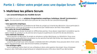 1- Maîtrisez les piliers Scrum
- Les caractéristiques du modèle Scrum
Le modèle Scrum est un schéma d’organisation empirique, holistique, itératif, incrémental et
agile... Je vous donne une définition précise de chacune de ces caractéristiques 🤔 :
• Une approche empirique.
C'est votre inspection quotidienne de l'état du projet qui oriente les décisions. Vous participez à
l'amélioration continue du produit ou du service par l'observation de faits mesurables.
• Un cadre de travail holistique.
Votre équipe va diviser le projet en différentes parties. Vous devez cependant considérer que la
valeur totale du produit ou du service sera toujours supérieure à la somme de ses divisions.
• Une méthode itérative.
Votre équipe va découper le projet en plusieurs cycles identiques, ou itérations. Vous vous
rapprocherez graduellement du produit ou du service final afin de limiter les risques d'erreur.
• Un développement incrémental.
La partie du projet que votre équipe a réalisée doit être utilisable. Vous pouvez donc livrer votre
client régulièrement avec des fonctionnalités complètes.
• Une pratique agile.
Vous impliquez votre client et vos utilisateurs dans votre gestion de projet. Vous choisissez
toujours des méthodes pragmatiques et adaptatives pour être plus réactif aux demandes.
Partie 1 - Gérer votre projet avec une équipe Scrum
8
 