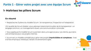 1- Maîtrisez les piliers Scrum
En résumé
• Respectez les 3 piliers du modèle Scrum : la transparence, l'inspection et l'adaptation.
• En qualité de Scrum Master, vous valorisez notamment le pilier de la transparence : un
langage commun, un management visuel, une communication conviviale.
• Vous appliquez le modèle Scrum aussi bien dans une agence pour vos clients, que dans
une entreprise pour vos projets internes.
• Scrum est un modèle complet pour gérer des projets imprévisibles et complexes : il est
à la fois empirique, holistique, itératif, incrémental et agile.
Partie 1 - Gérer votre projet avec une équipe Scrum
9
 