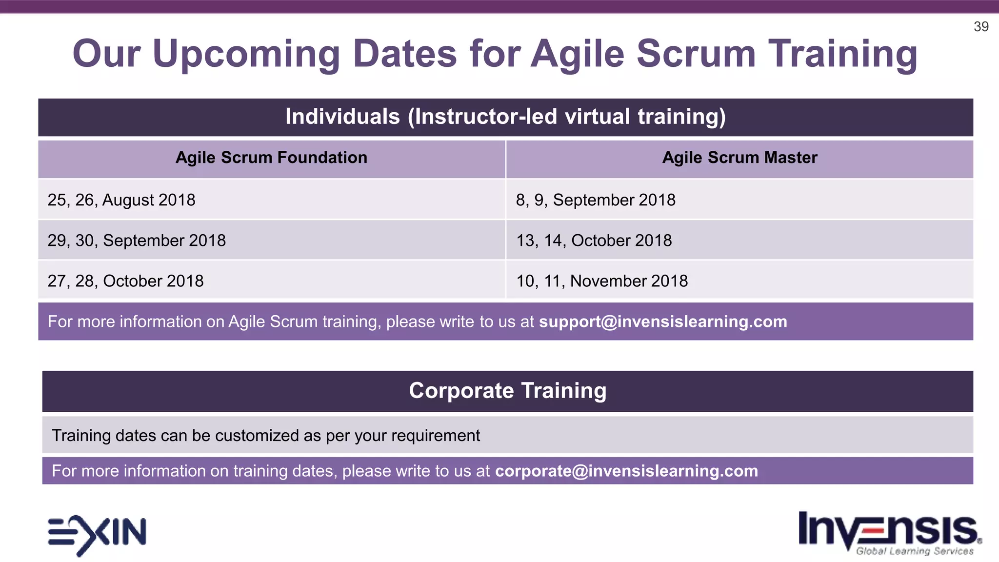 39
Our Upcoming Dates for Agile Scrum Training
Individuals (Instructor-led virtual training)
Agile Scrum Foundation Agile Scrum Master
25, 26, August 2018 8, 9, September 2018
29, 30, September 2018 13, 14, October 2018
27, 28, October 2018 10, 11, November 2018
For more information on Agile Scrum training, please write to us at support@invensislearning.com
Corporate Training
Training dates can be customized as per your requirement
For more information on training dates, please write to us at corporate@invensislearning.com
 