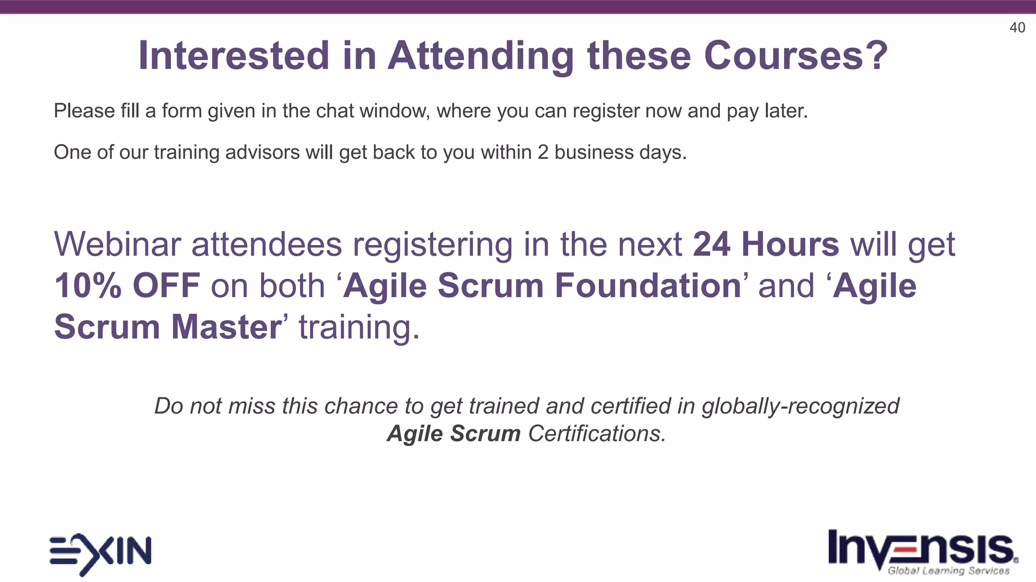 40
Interested in Attending these Courses?
Please fill a form given in the chat window, where you can register now and pay later.
One of our training advisors will get back to you within 2 business days.
Webinar attendees registering in the next 24 Hours will get
10% OFF on both ‘Agile Scrum Foundation’ and ‘Agile
Scrum Master’ training.
Do not miss this chance to get trained and certified in globally-recognized
Agile Scrum Certifications.
 